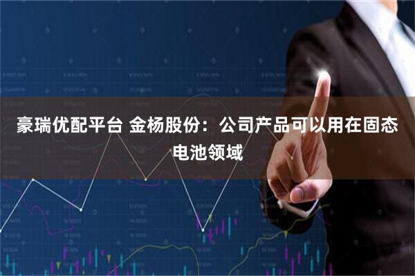 豪瑞优配平台 金杨股份：公司产品可以用在固态电池领域