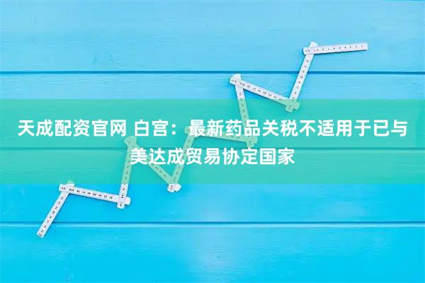 天成配资官网 白宫：最新药品关税不适用于已与美达成贸易协定国家