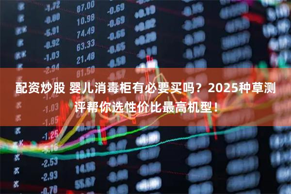 配资炒股 婴儿消毒柜有必要买吗？2025种草测评帮你选性价比最高机型！