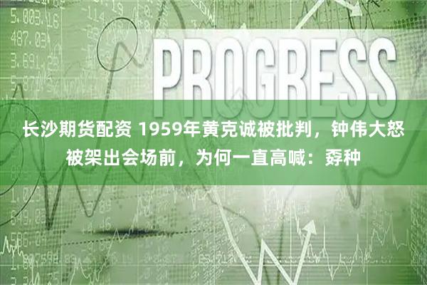 长沙期货配资 1959年黄克诚被批判,钟伟大怒被架出会场前,为何一直高喊:孬种