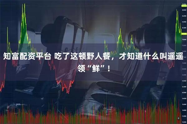 知富配资平台 吃了这顿野人餐,才知道什么叫遥遥领“鲜”!