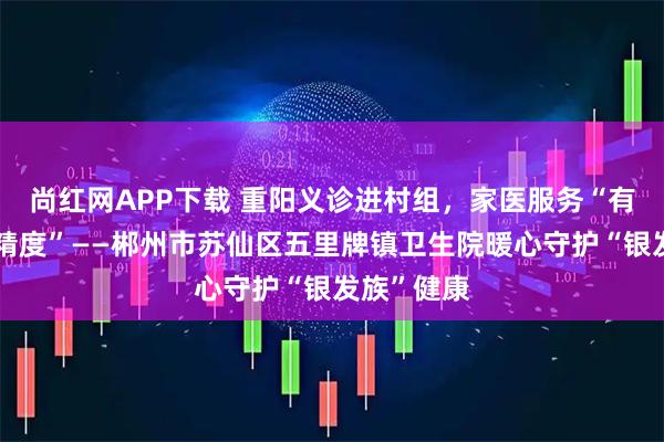 尚红网APP下载 重阳义诊进村组，家医服务“有温度更有精度”——郴州市苏仙区五里牌镇卫生院暖心守护“银发族”健康