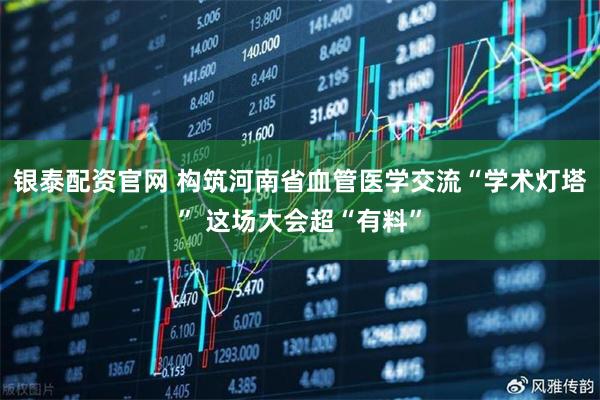 银泰配资官网 构筑河南省血管医学交流“学术灯塔” 这场大会超“有料”