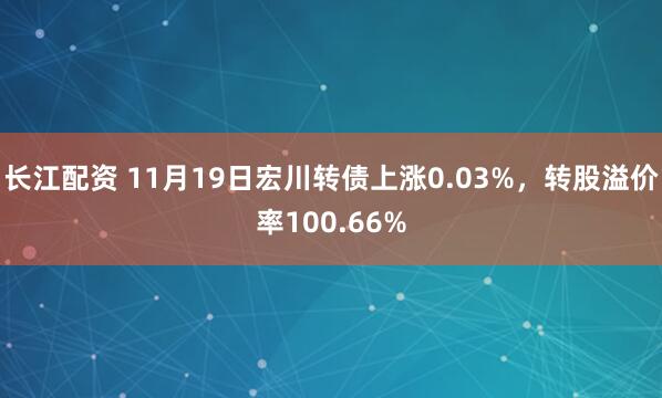 长江配资 11月19日宏川转债上涨0.03%，转股溢价率100.66%