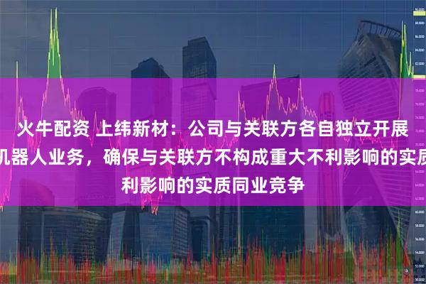 火牛配资 上纬新材：公司与关联方各自独立开展具身智能机器人业务，确保与关联方不构成重大不利影响的实质同业竞争