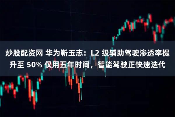 炒股配资网 华为靳玉志：L2 级辅助驾驶渗透率提升至 50% 仅用五年时间，智能驾驶正快速迭代
