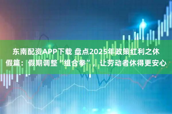 东南配资APP下载 盘点2025年政策红利之休假篇：假期调整“组合拳”，让劳动者休得更安心