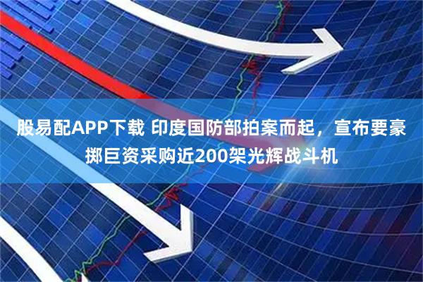 股易配APP下载 印度国防部拍案而起，宣布要豪掷巨资采购近200架光辉战斗机