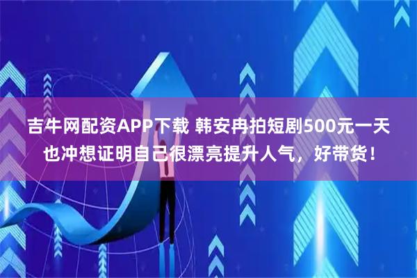 吉牛网配资APP下载 韩安冉拍短剧500元一天也冲想证明自己很漂亮提升人气，好带货！