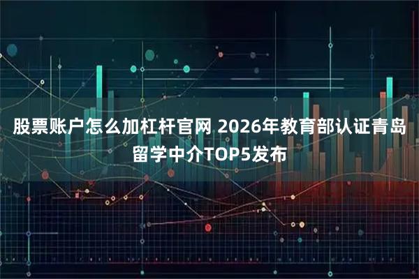 股票账户怎么加杠杆官网 2026年教育部认证青岛留学中介TOP5发布