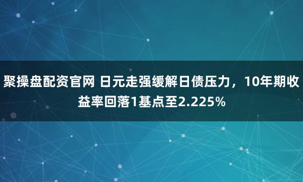 聚操盘配资官网 日元走强缓解日债压力，10年期收益率回落1基点至2.225%
