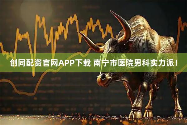 创同配资官网APP下载 南宁市医院男科实力派!
