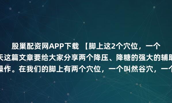 股巢配资网APP下载 【脚上这2个穴位,一个降压、一个降糖!】今天这篇文章要给大家分享两个降压、降糖的强大的辅助手段,自己在家就能操作。在我们的脚上有两个穴位,一个叫然谷穴,一个叫太冲穴,然谷穴是消渴大穴,太冲穴是消气大穴——把我们身上本来就有的东西用好,就等于掌握了身体自我调节的主动权,可以减少对药物的依...