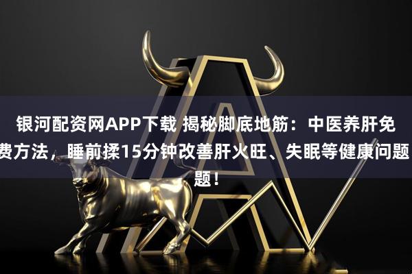 银河配资网APP下载 揭秘脚底地筋:中医养肝免费方法,睡前揉15分钟改善肝火旺、失眠等健康问题!