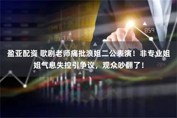 盈亚配资 歌剧老师痛批浪姐二公表演！非专业姐姐气息失控引争议，观众吵翻了！