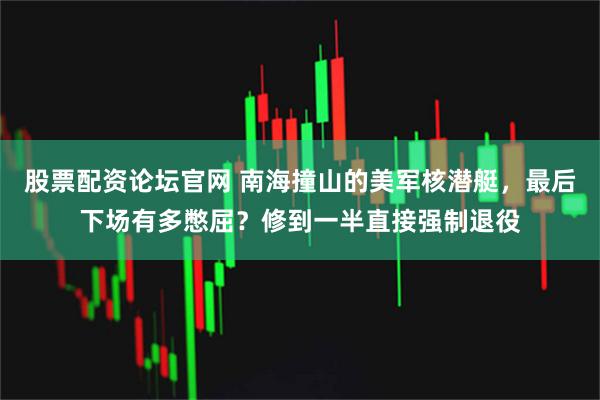 股票配资论坛官网 南海撞山的美军核潜艇，最后下场有多憋屈？修到一半直接强制退役