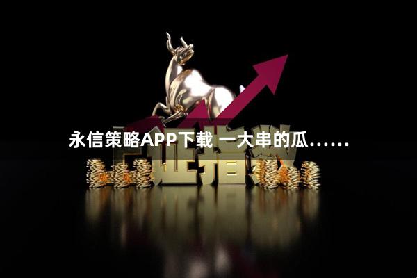 永信策略APP下载 一大串的瓜……